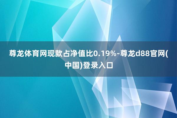 尊龙体育网现款占净值比0.19%-尊龙d88官网(中国)登录入口