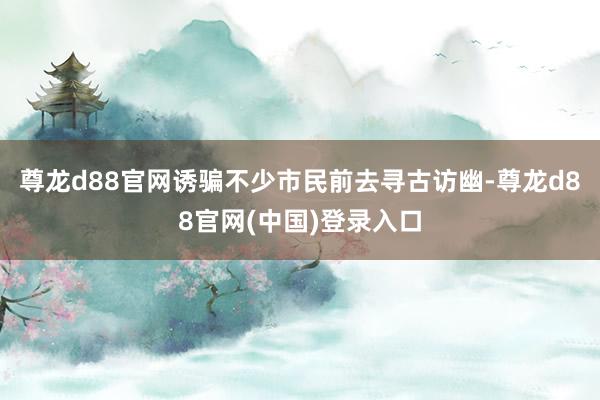 尊龙d88官网诱骗不少市民前去寻古访幽-尊龙d88官网(中国)登录入口