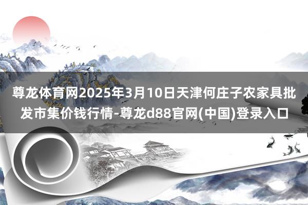 尊龙体育网2025年3月10日天津何庄子农家具批发市集价钱行情-尊龙d88官网(中国)登录入口