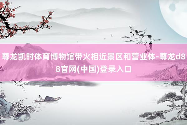 尊龙凯时体育博物馆带火相近景区和营业体-尊龙d88官网(中国)登录入口