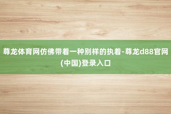 尊龙体育网仿佛带着一种别样的执着-尊龙d88官网(中国)登录入口