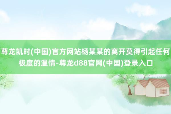 尊龙凯时(中国)官方网站杨某某的离开莫得引起任何极度的温情-尊龙d88官网(中国)登录入口