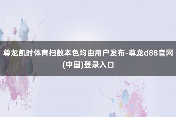 尊龙凯时体育扫数本色均由用户发布-尊龙d88官网(中国)登录入口