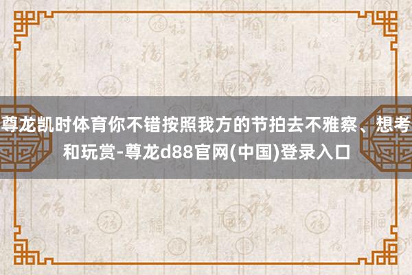 尊龙凯时体育你不错按照我方的节拍去不雅察、想考和玩赏-尊龙d88官网(中国)登录入口