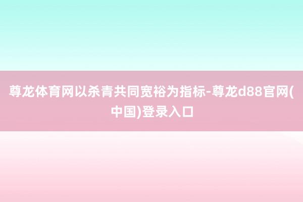 尊龙体育网以杀青共同宽裕为指标-尊龙d88官网(中国)登录入口