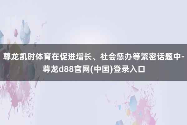 尊龙凯时体育在促进增长、社会惩办等繁密话题中-尊龙d88官网(中国)登录入口