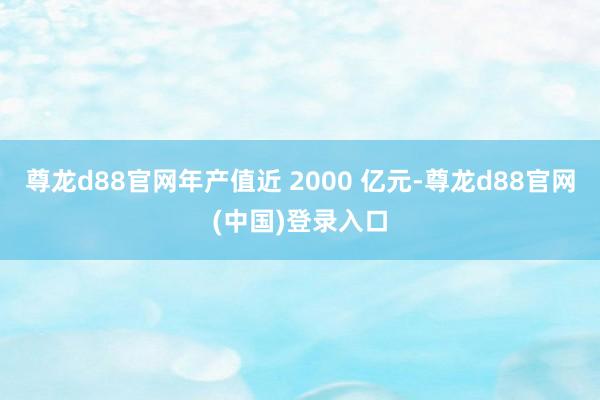 尊龙d88官网年产值近 2000 亿元-尊龙d88官网(中国)登录入口