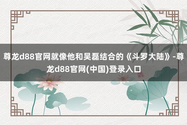尊龙d88官网就像他和吴磊结合的《斗罗大陆》-尊龙d88官网(中国)登录入口