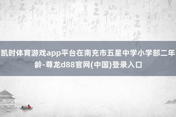凯时体育游戏app平台在南充市五星中学小学部二年龄-尊龙d88官网(中国)登录入口