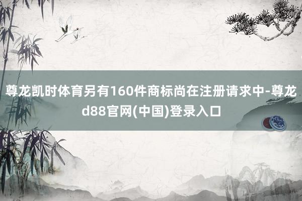 尊龙凯时体育另有160件商标尚在注册请求中-尊龙d88官网(中国)登录入口