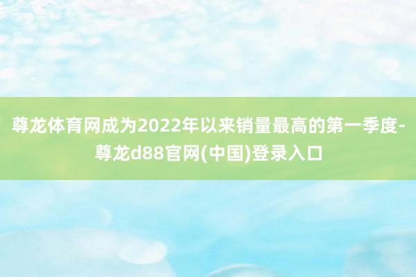 尊龙体育网成为2022年以来销量最高的第一季度-尊龙d88官网(中国)登录入口