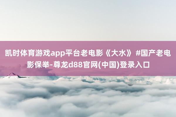 凯时体育游戏app平台老电影《大水》 #国产老电影保举-尊龙d88官网(中国)登录入口