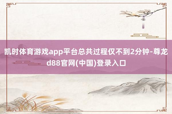 凯时体育游戏app平台总共过程仅不到2分钟-尊龙d88官网(中国)登录入口