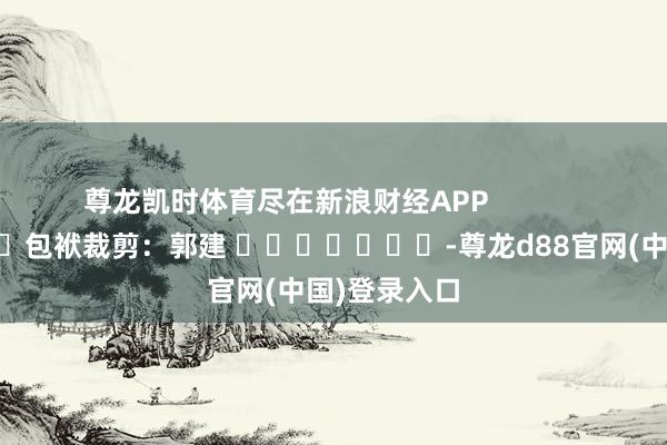 尊龙凯时体育尽在新浪财经APP            						包袱裁剪：郭建 							-尊龙d88官网(中国)登录入口