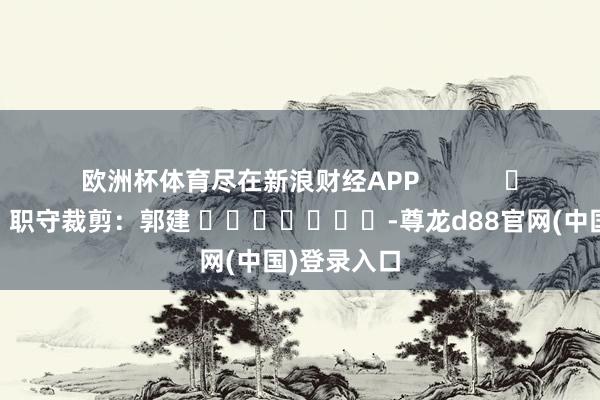 欧洲杯体育尽在新浪财经APP            						职守裁剪：郭建 							-尊龙d88官网(中国)登录入口