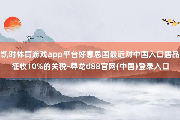 凯时体育游戏app平台好意思国最近对中国入口居品征收10%的关税-尊龙d88官网(中国)登录入口