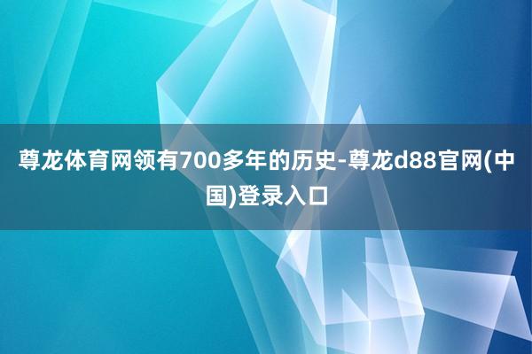 尊龙体育网领有700多年的历史-尊龙d88官网(中国)登录入口