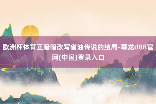 欧洲杯体育正暗暗改写省油传说的结局-尊龙d88官网(中国)登录入口