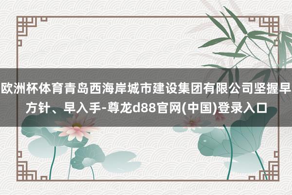 欧洲杯体育青岛西海岸城市建设集团有限公司坚握早方针、早入手-尊龙d88官网(中国)登录入口