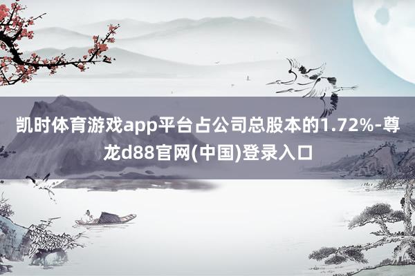 凯时体育游戏app平台占公司总股本的1.72%-尊龙d88官网(中国)登录入口