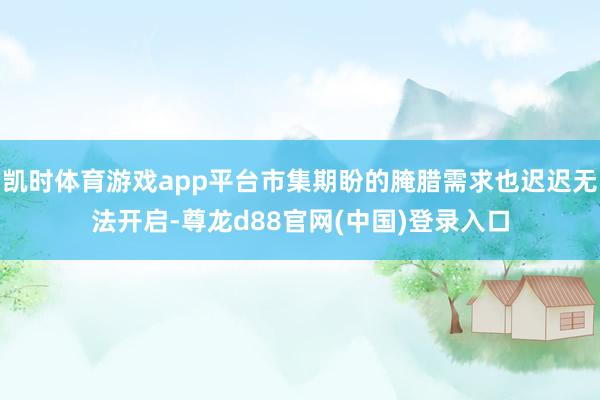 凯时体育游戏app平台市集期盼的腌腊需求也迟迟无法开启-尊龙d88官网(中国)登录入口
