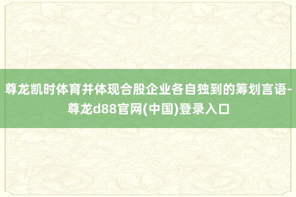 尊龙凯时体育并体现合股企业各自独到的筹划言语-尊龙d88官网(中国)登录入口