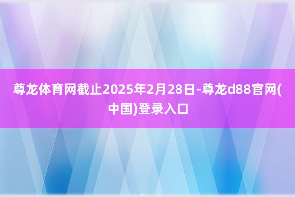尊龙体育网截止2025年2月28日-尊龙d88官网(中国)登录入口