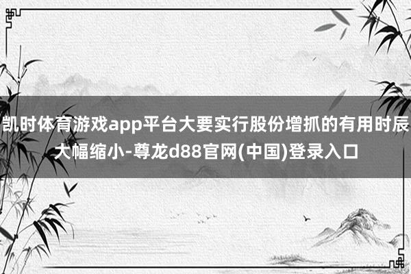 凯时体育游戏app平台大要实行股份增抓的有用时辰大幅缩小-尊龙d88官网(中国)登录入口