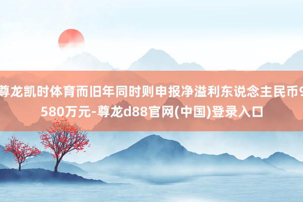尊龙凯时体育而旧年同时则申报净溢利东说念主民币9580万元-尊龙d88官网(中国)登录入口