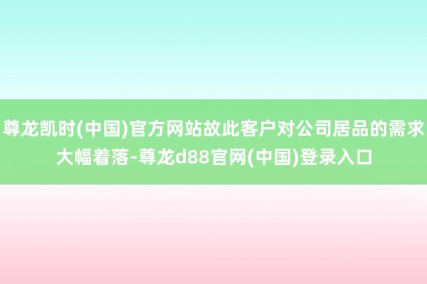 尊龙凯时(中国)官方网站故此客户对公司居品的需求大幅着落-尊龙d88官网(中国)登录入口