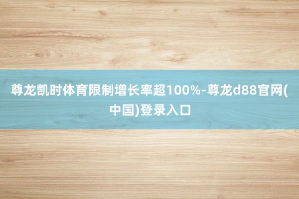 尊龙凯时体育限制增长率超100%-尊龙d88官网(中国)登录入口