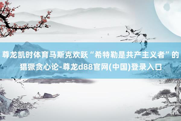 尊龙凯时体育马斯克欢跃“希特勒是共产主义者”的猖獗贪心论-尊龙d88官网(中国)登录入口