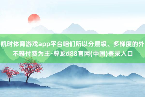 凯时体育游戏app平台咱们所以分层级、多梯度的外不雅付费为主-尊龙d88官网(中国)登录入口
