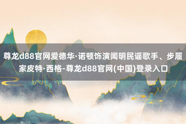 尊龙d88官网爱德华·诺顿饰演闻明民谣歌手、步履家皮特·西格-尊龙d88官网(中国)登录入口