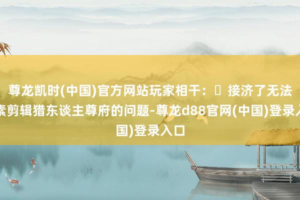 尊龙凯时(中国)官方网站玩家相干:・接济了无法平素剪辑猎东谈主尊府的问题-尊龙d88官网(中国)登录入口