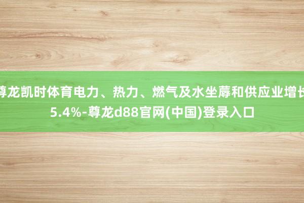 尊龙凯时体育电力、热力、燃气及水坐蓐和供应业增长5.4%-尊龙d88官网(中国)登录入口