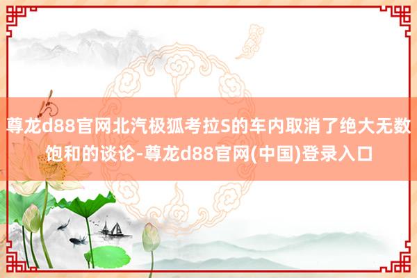 尊龙d88官网北汽极狐考拉S的车内取消了绝大无数饱和的谈论-尊龙d88官网(中国)登录入口