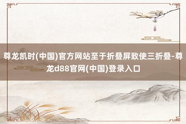 尊龙凯时(中国)官方网站至于折叠屏致使三折叠-尊龙d88官网(中国)登录入口