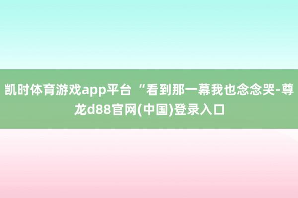 凯时体育游戏app平台 “看到那一幕我也念念哭-尊龙d88官网(中国)登录入口