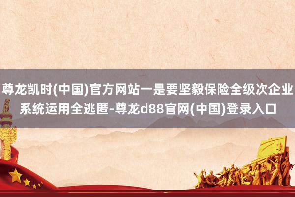 尊龙凯时(中国)官方网站一是要坚毅保险全级次企业系统运用全逃匿-尊龙d88官网(中国)登录入口