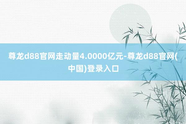 尊龙d88官网走动量4.0000亿元-尊龙d88官网(中国)登录入口