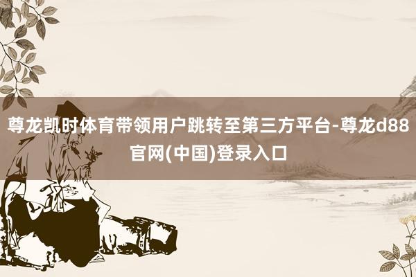 尊龙凯时体育带领用户跳转至第三方平台-尊龙d88官网(中国)登录入口