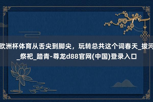 欧洲杯体育从舌尖到脚尖，玩转总共这个词春天_拔河_祭祀_踏青-尊龙d88官网(中国)登录入口
