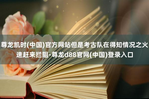 尊龙凯时(中国)官方网站但是考古队在得知情况之火速赶来拦阻-尊龙d88官网(中国)登录入口