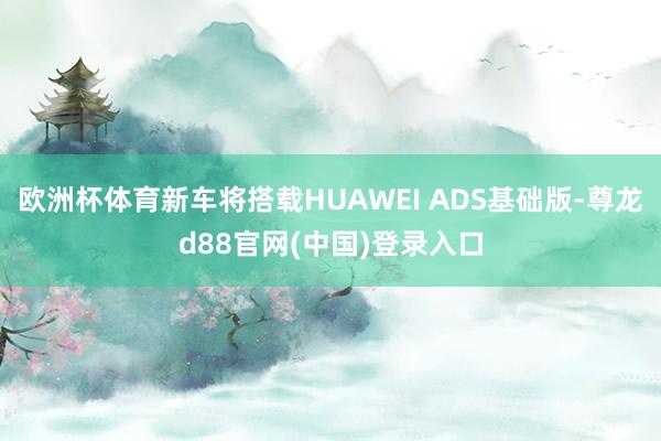 欧洲杯体育新车将搭载HUAWEI ADS基础版-尊龙d88官网(中国)登录入口