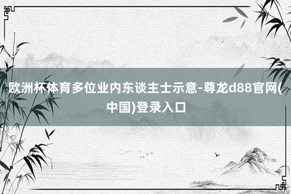 欧洲杯体育多位业内东谈主士示意-尊龙d88官网(中国)登录入口