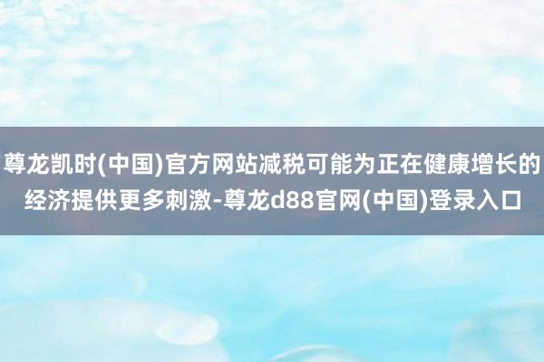 尊龙凯时(中国)官方网站减税可能为正在健康增长的经济提供更多刺激-尊龙d88官网(中国)登录入口