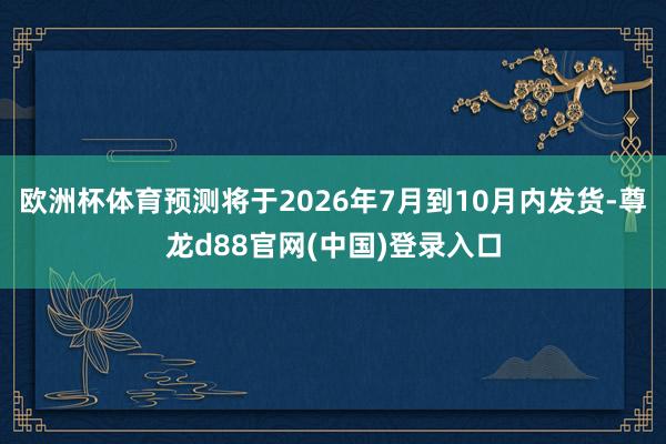 欧洲杯体育预测将于2026年7月到10月内发货-尊龙d88官网(中国)登录入口