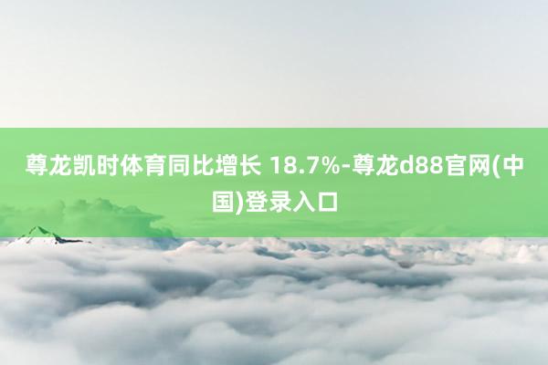 尊龙凯时体育同比增长 18.7%-尊龙d88官网(中国)登录入口