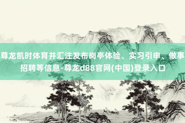 尊龙凯时体育并汇注发布岗亭体验、实习引申、做事招聘等信息-尊龙d88官网(中国)登录入口